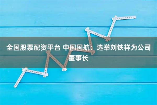 全国股票配资平台 中国国航：选举刘铁祥为公司董事长