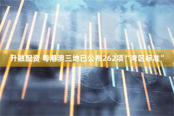 升融配资 粤港澳三地已公布262项“湾区标准”