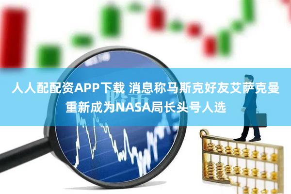 人人配配资APP下载 消息称马斯克好友艾萨克曼重新成为NASA局长头号人选