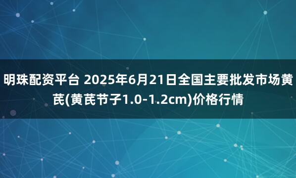 明珠配资平台 2025年6月21日全国主要批发市场黄芪(黄芪节子1.0-1.2cm)价格行情