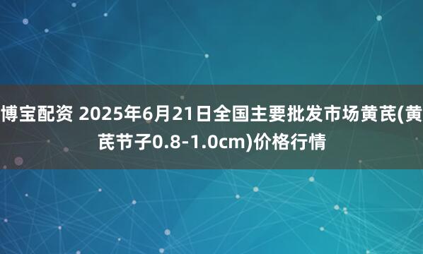 博宝配资 2025年6月21日全国主要批发市场黄芪(黄芪节子0.8-1.0cm)价格行情