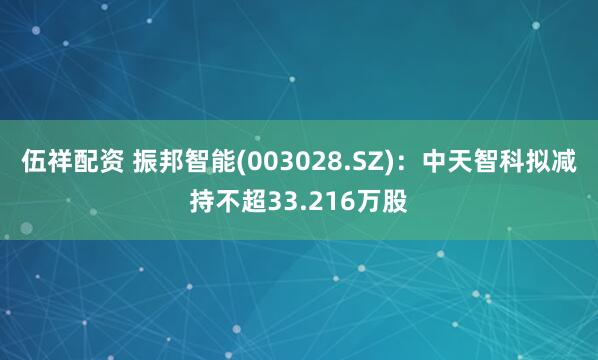 伍祥配资 振邦智能(003028.SZ)：中天智科拟减持不超33.216万股