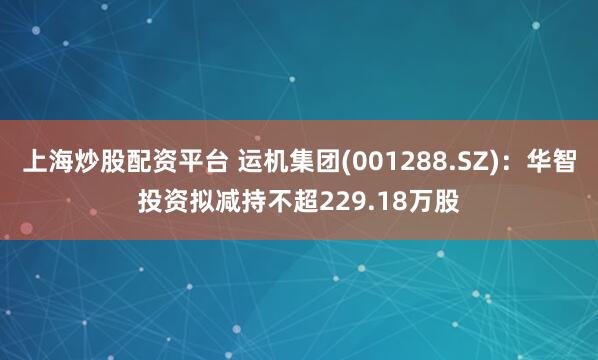 上海炒股配资平台 运机集团(001288.SZ)：华智投资拟减持不超229.18万股
