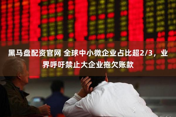黑马盘配资官网 全球中小微企业占比超2/3，业界呼吁禁止大企业拖欠账款