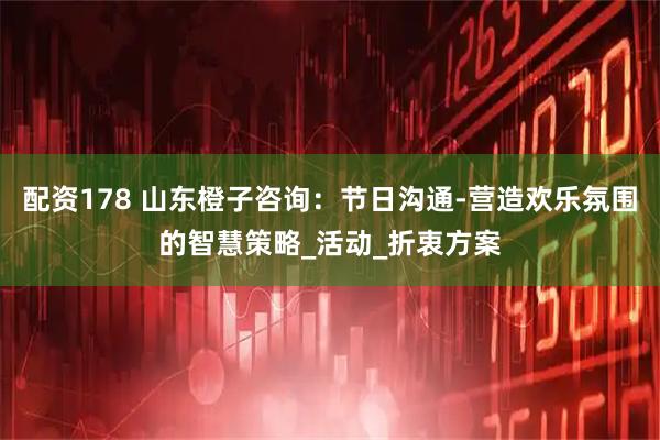 配资178 山东橙子咨询：节日沟通-营造欢乐氛围的智慧策略_活动_折衷方案