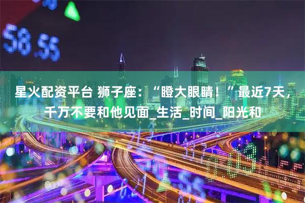 星火配资平台 狮子座：“瞪大眼睛！”最近7天，千万不要和他见面_生活_时间_阳光和