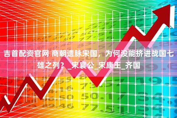 吉首配资官网 商朝遗脉宋国，为何没能挤进战国七雄之列？_宋襄公_宋康王_齐国