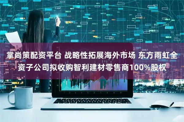 掌尚策配资平台 战略性拓展海外市场 东方雨虹全资子公司拟收购智利建材零售商100%股权