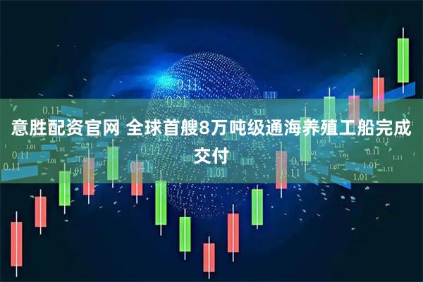 意胜配资官网 全球首艘8万吨级通海养殖工船完成交付