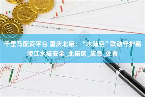 千里马配资平台 重庆北碚：“水陆空”联动守护嘉陵江水域安全_北碚区_应急_处置