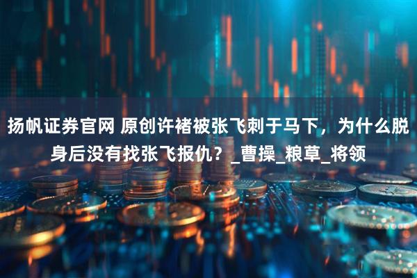 扬帆证券官网 原创许褚被张飞刺于马下，为什么脱身后没有找张飞报仇？_曹操_粮草_将领