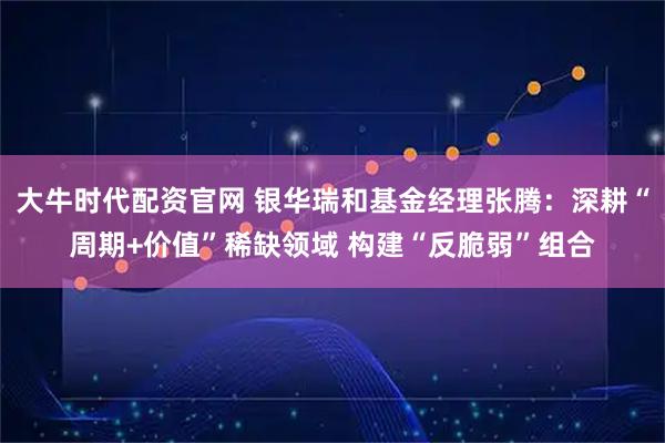 大牛时代配资官网 银华瑞和基金经理张腾：深耕“周期+价值”稀缺领域 构建“反脆弱”组合