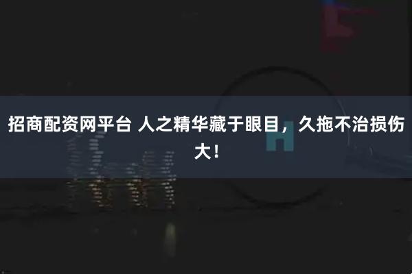 招商配资网平台 人之精华藏于眼目，久拖不治损伤大！