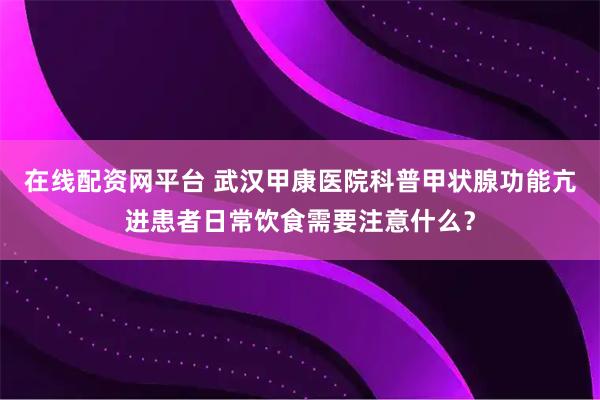 在线配资网平台 武汉甲康医院科普甲状腺功能亢进患者日常饮食需要注意什么？