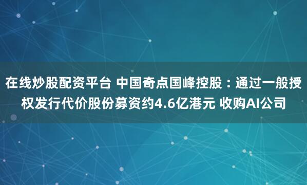 在线炒股配资平台 中国奇点国峰控股 : 通过一般授权发行代价股份募资约4.6亿港元 收购AI公司