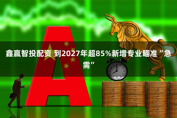 鑫赢智投配资 到2027年超85%新增专业瞄准“急需”
