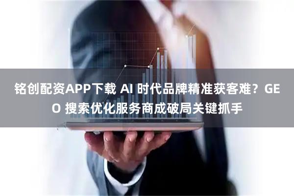 铭创配资APP下载 AI 时代品牌精准获客难？GEO 搜索优化服务商成破局关键抓手