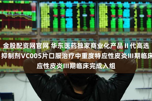 金股配资网官网 华东医药独家商业化产品Ⅱ代高选择性JAK1抑制剂VC005片口服治疗中重度特应性皮炎Ⅲ期临床完成入组