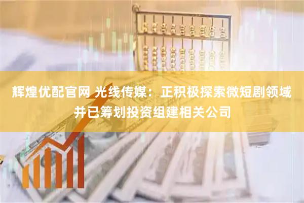 辉煌优配官网 光线传媒：正积极探索微短剧领域并已筹划投资组建相关公司