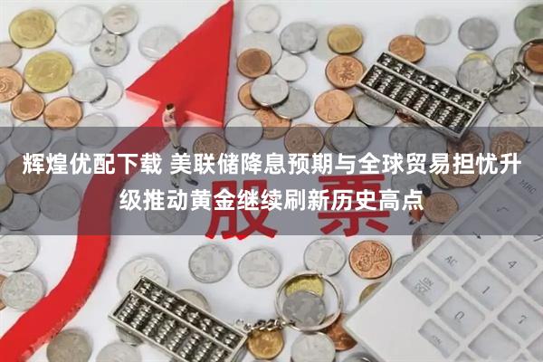 辉煌优配下载 美联储降息预期与全球贸易担忧升级推动黄金继续刷新历史高点