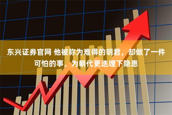 东兴证券官网 他被称为难得的明君，却做了一件可怕的事，为朝代更迭埋下隐患