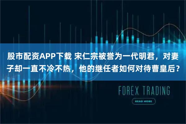 股市配资APP下载 宋仁宗被誉为一代明君，对妻子却一直不冷不热，他的继任者如何对待曹皇后？