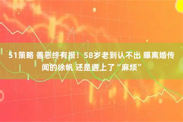 51策略 善恶终有报！58岁老到认不出 曝离婚传闻的徐帆 还是遇上了“麻烦”