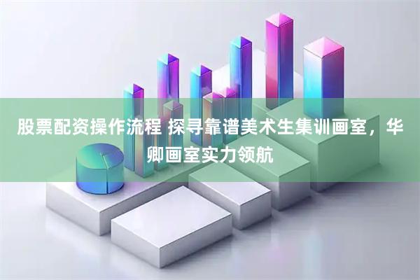 股票配资操作流程 探寻靠谱美术生集训画室，华卿画室实力领航