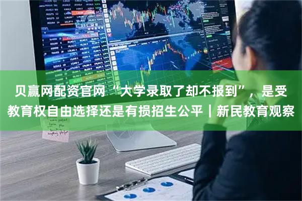 贝赢网配资官网 “大学录取了却不报到”，是受教育权自由选择还是有损招生公平｜新民教育观察