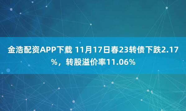 金浩配资APP下载 11月17日春23转债下跌2.17%，转股溢价率11.06%