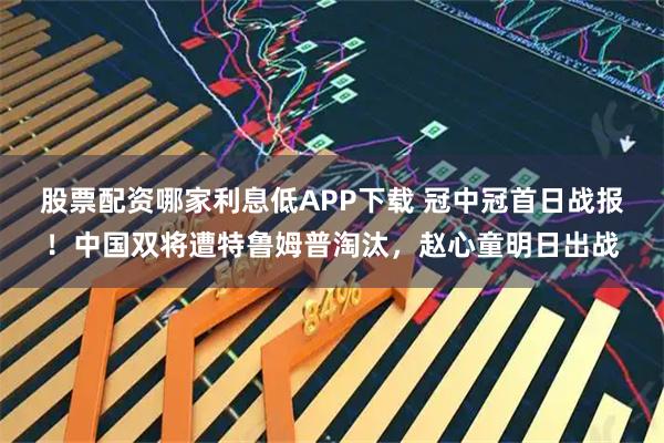 股票配资哪家利息低APP下载 冠中冠首日战报！中国双将遭特鲁姆普淘汰，赵心童明日出战