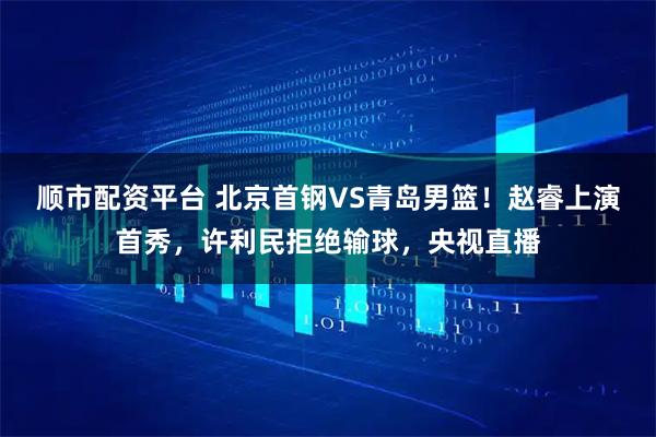顺市配资平台 北京首钢VS青岛男篮！赵睿上演首秀，许利民拒绝输球，央视直播