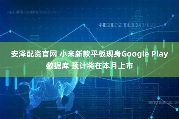 安泽配资官网 小米新款平板现身Google Play数据库 预计将在本月上市