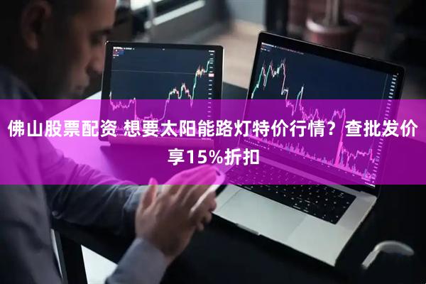 佛山股票配资 想要太阳能路灯特价行情？查批发价享15%折扣