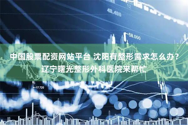 中国股票配资网站平台 沈阳有整形需求怎么办？辽宁曙光整形外科医院来帮忙