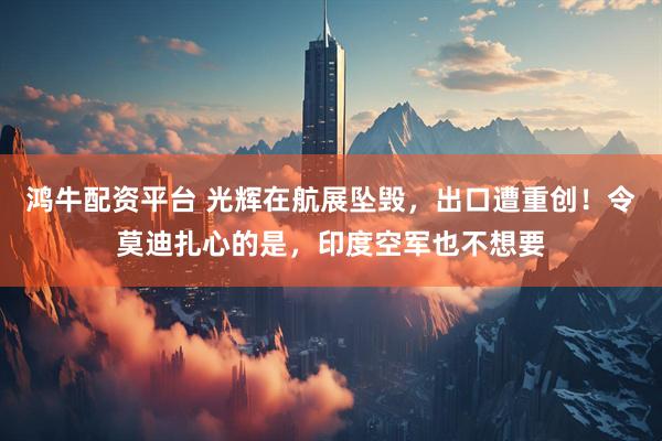 鸿牛配资平台 光辉在航展坠毁，出口遭重创！令莫迪扎心的是，印度空军也不想要