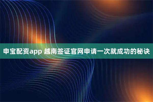 申宝配资app 越南签证官网申请一次就成功的秘诀