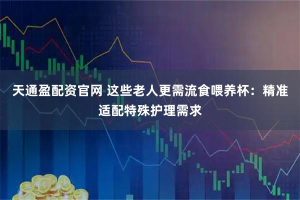 天通盈配资官网 这些老人更需流食喂养杯：精准适配特殊护理需求