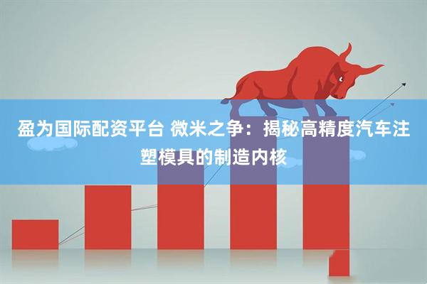 盈为国际配资平台 微米之争：揭秘高精度汽车注塑模具的制造内核