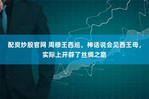 配资炒股官网 周穆王西巡，神话说会见西王母，实际上开辟了丝绸之路