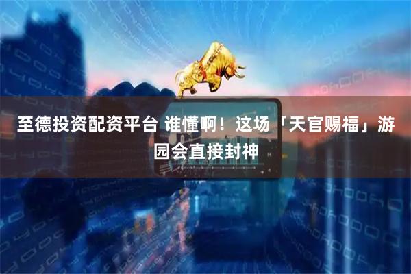 至德投资配资平台 谁懂啊！这场「天官赐福」游园会直接封神