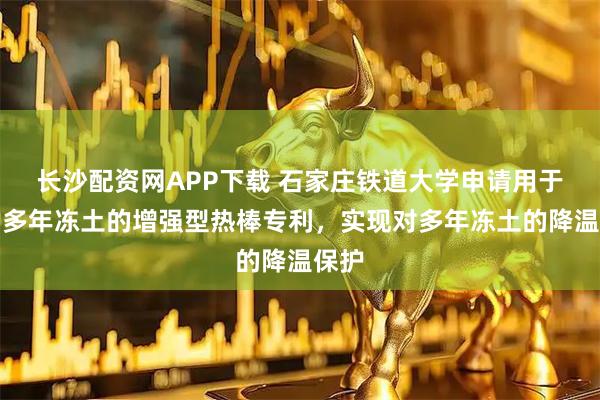 长沙配资网APP下载 石家庄铁道大学申请用于保护多年冻土的增强型热棒专利，实现对多年冻土的降温保护