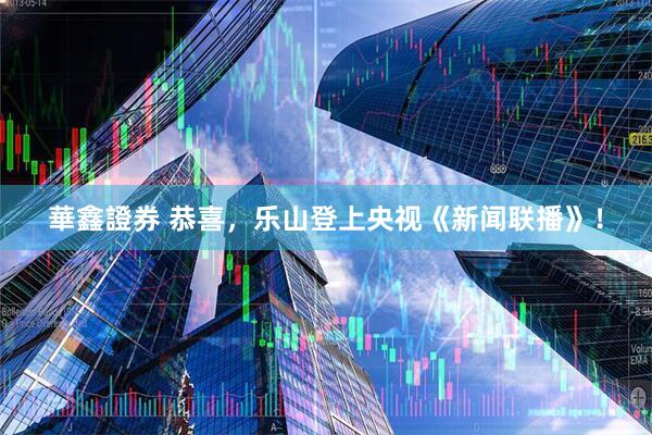 華鑫證券 恭喜，乐山登上央视《新闻联播》！