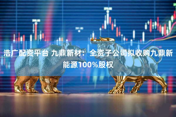 浩广配资平台 九鼎新材：全资子公司拟收购九鼎新能源100%股权
