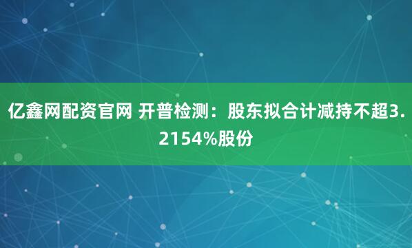 亿鑫网配资官网 开普检测：股东拟合计减持不超3.2154%股份