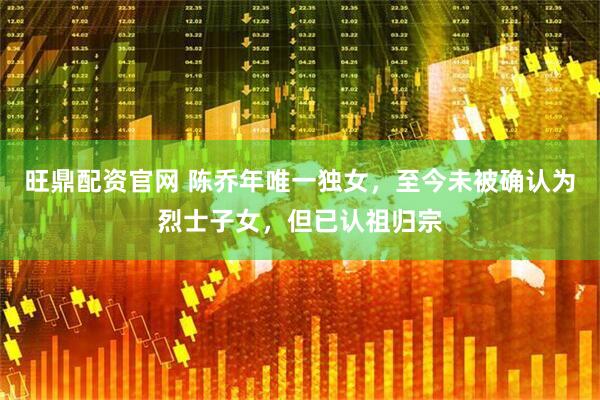 旺鼎配资官网 陈乔年唯一独女，至今未被确认为烈士子女，但已认祖归宗