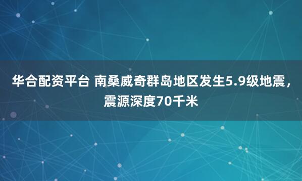 华合配资平台 南桑威奇群岛地区发生5.9级地震，震源深度70千米