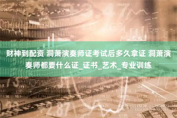 财神到配资 洞萧演奏师证考试后多久拿证 洞萧演奏师都要什么证_证书_艺术_专业训练