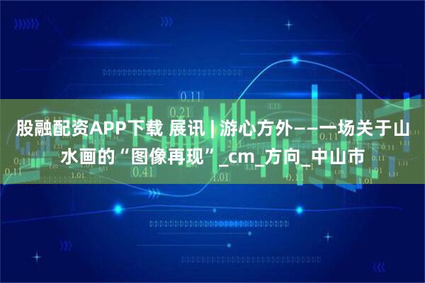 股融配资APP下载 展讯 | 游心方外——一场关于山水画的“图像再现”_cm_方向_中山市