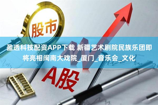 盈透科技配资APP下载 新疆艺术剧院民族乐团即将亮相闽南大戏院_厦门_音乐会_文化